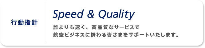 行動指針 Speed & Quality 誰よりも速く、高品質なサービスで航空ビジネスに携わる皆さまをサポートいたします。